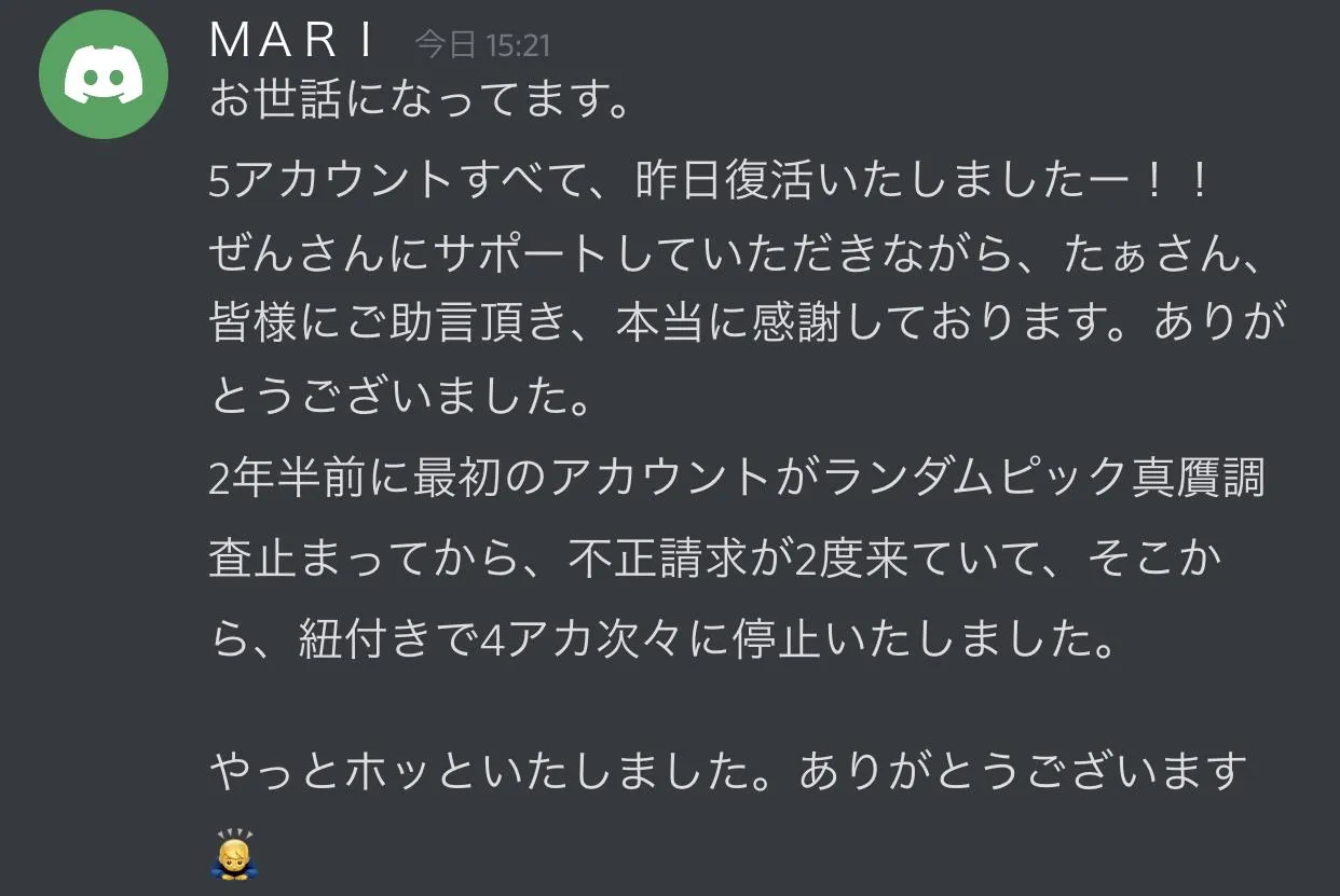 利用者の声(Discordでの報告): ランダムピックアップ真贋調査を発端に、ひも付きで停止した4アカウントを含む計5アカウントすべてが復活したという報告。